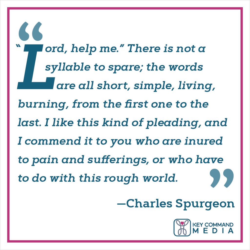 "Lord, help me.” There is not a syllable to spare; the words are all short, simple, living, burning, from the first one to the last. I like this kind of pleading, and I commend it to you who are inured to pain and sufferings, or who have to do with this rough world. (Charles Spurgeon)