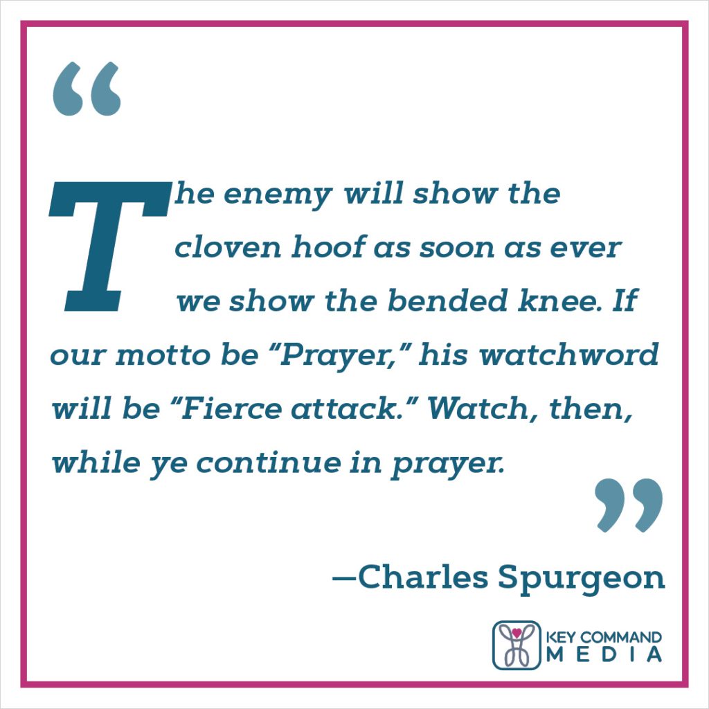 The enemy will show the cloven hoof as soon as ever we show the bended knee. If our motto be “Prayer,” his watchword will be “Fierce attack.” Watch, then, while ye continue in prayer. (Charles Spurgeon)