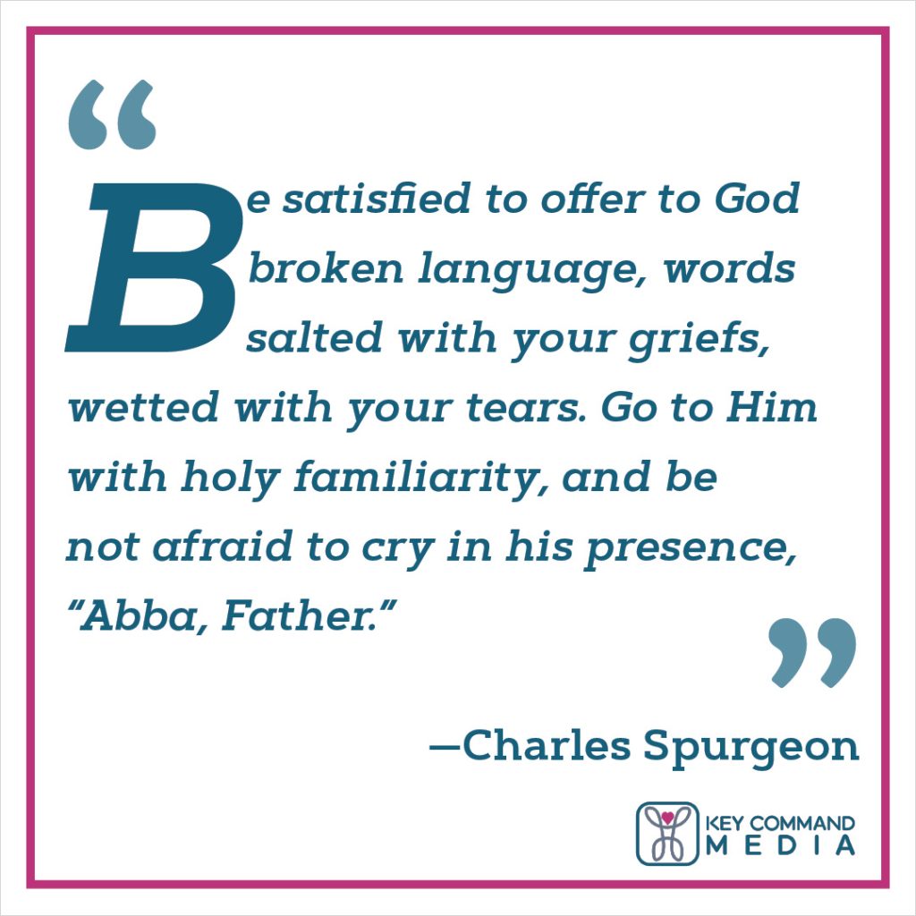 "Be satisfied to offer to God broken language, words salted with your griefs, wetted with your tears. Go to him with holy familiarity, and be not afraid to cry in his presence, “Abba, Father.” (Charles Spurgeon)