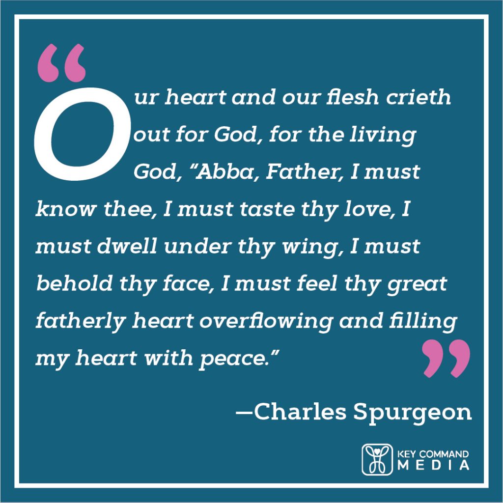Our heart and our flesh crieth out for God, for the living God, “Abba, Father, I must know thee, I must taste thy love, I must dwell under thy wing, I must behold thy face, I must feel thy great fatherly heart overflowing and filling my heart with peace.” (Charles Spurgeon)