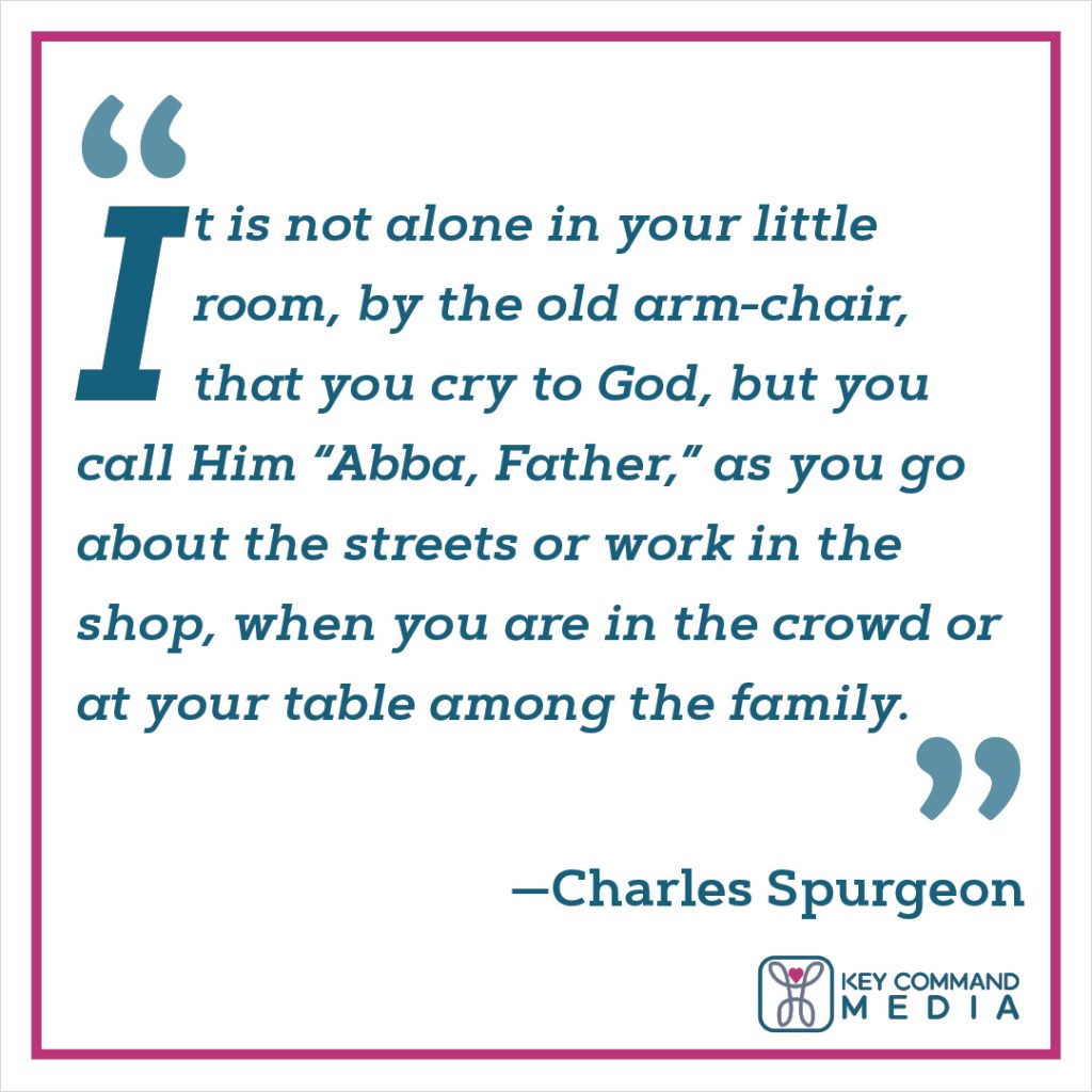 It is not alone in your little room, by the old armchair, that you cry to God, but you call him “Abba, Father,” as you go about the streets or work in the shop, when you are in the crowd or at your table among the family. (Charles Spurgeon)