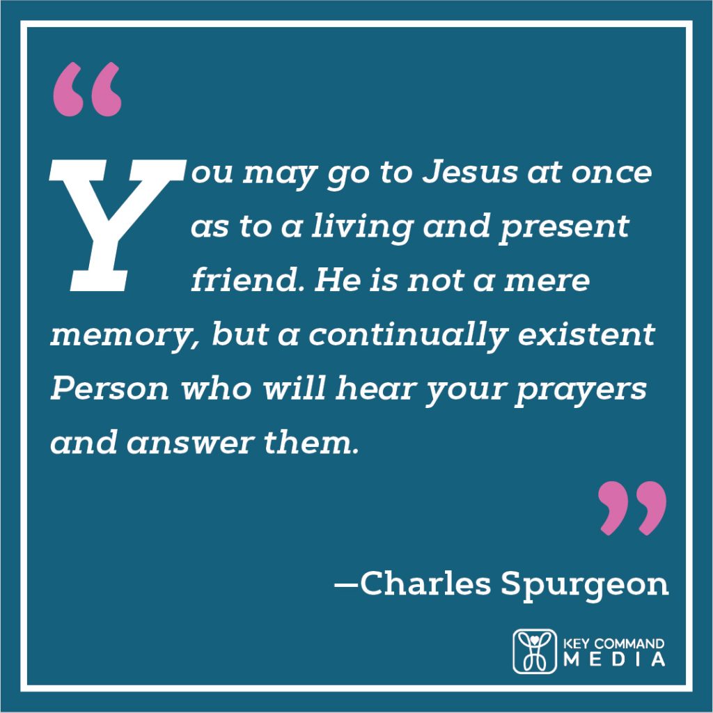 You may go to Jesus at once as to a living and present friend. He is not a mere memory, but a continually existent Person who will hear your prayers and answer them. (Charles Spurgeon)