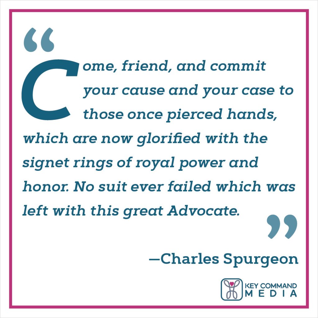 Come, friend, and commit your cause and your case to those once pierced hands, which are now glorified with the signet rings of royal power and honor. No suit ever failed which was left with this great Advocate. (Charles Spurgeon)