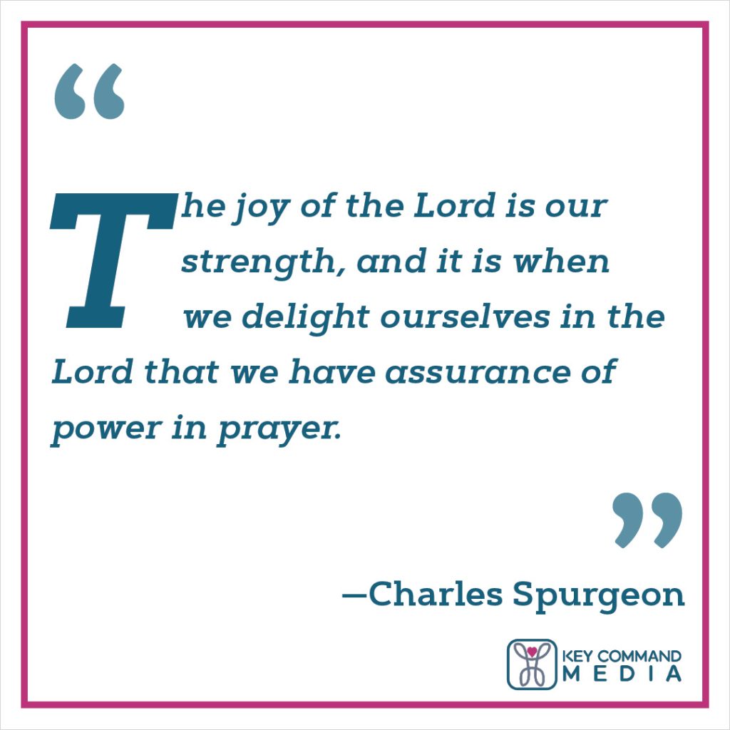 The joy of the Lord is our strength, and it is when we delight ourselves in the Lord that we have assurance of power in prayer. (Charles Spurgeon)