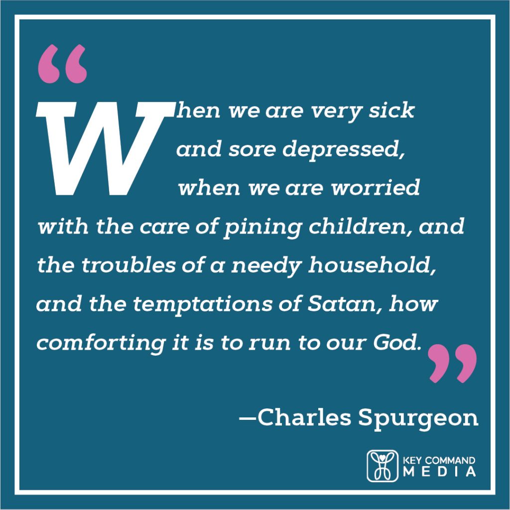 When we are very sick and sore depressed, when we are worried with the care of pining children, and the troubles of a needy household, and the temptations of Satan, how comforting it is to run to our God. (Charles Spurgeon)