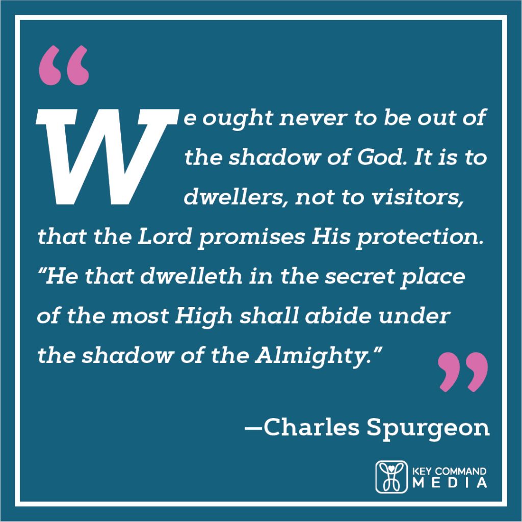 We ought never to be out of the shadow of God. It is to dwellers, not to visitors, that the Lord promises His protection. “He that dwelleth in the secret place of the most High shall abide under the shadow of the Almighty.” (Charles Spurgeon)