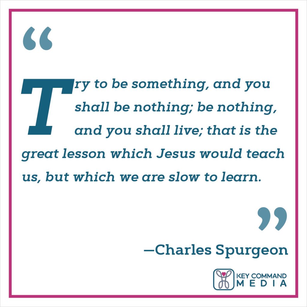 Try to be something, and you shall be nothing; be s nothing, and you shall live; that is the great lesson which Jesus would teach us, but which we are slow to learn. (Charles Spurgeon)