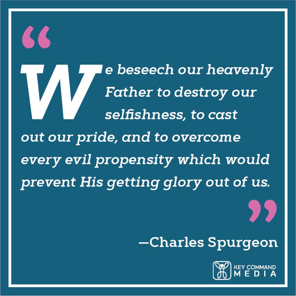 We beseech our heavenly Father to destroy our selfishness, to cast out our pride, and to overcome every evil propensity which would prevent his getting glory out of us. (Charles Spurgeon)