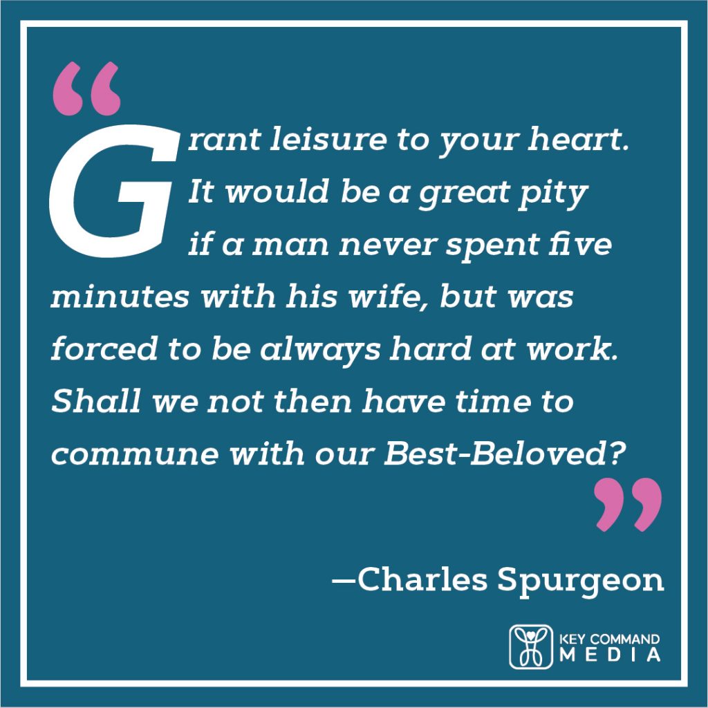 Grant leisure to your heart. It would be a great pity if a man never spent five minutes with his wife, but was forced to be always hard at work. Shall we not then have time to commune with our Best-beloved? (Charles Spurgeon)