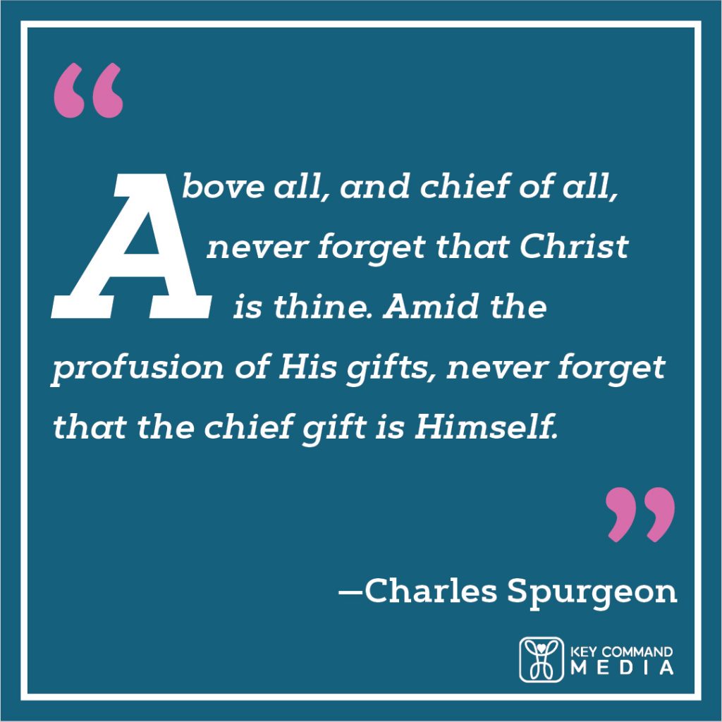 Above all, and chief of all, never forget that Christ is thine. Amid the profusion of His gifts, never forget that the chief gift is Himself. (Charles Spurgeon)