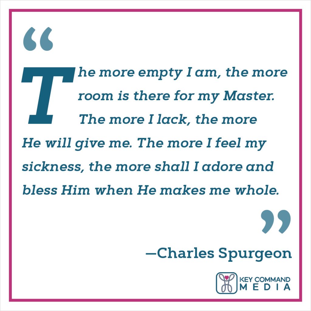 The more empty I am, the more room is there for my Master. The more I lack, the more He will give me. The more I feel my sickness, the more shall I adore and bless Him when He makes me whole. (Charles Spurgeon)