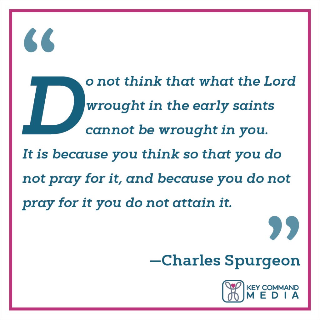 Do not think that what the Lord wrought in the early saints cannot be wrought in you. It is because you think so that you do not pray for it, and because you do not pray for it you do not attain it. (Charles Spurgeon)