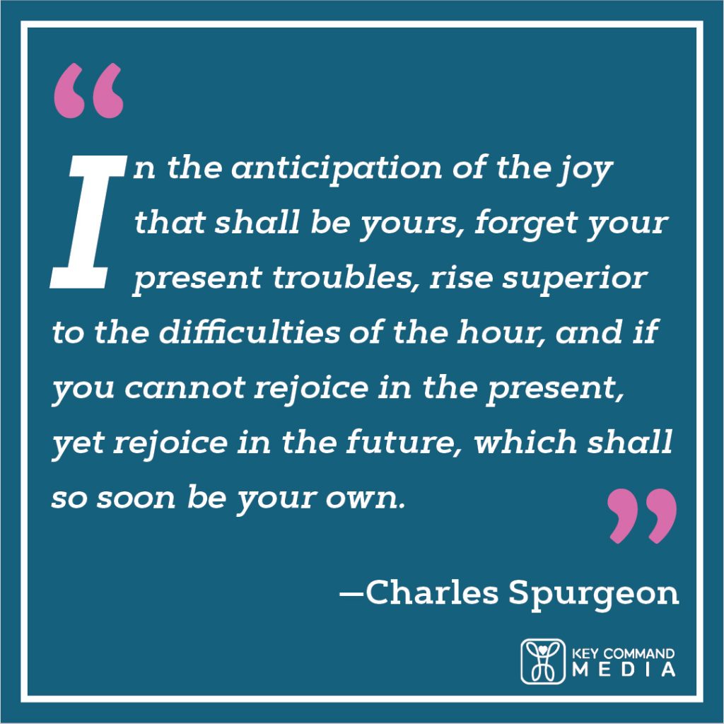 In the anticipation of the joy that shall be yours, forget your present troubles, rise superior to the difficulties of the hour, and if you cannot rejoice in the present, yet rejoice in the future, which shall so soon be your own. (Charles Spurgeon)