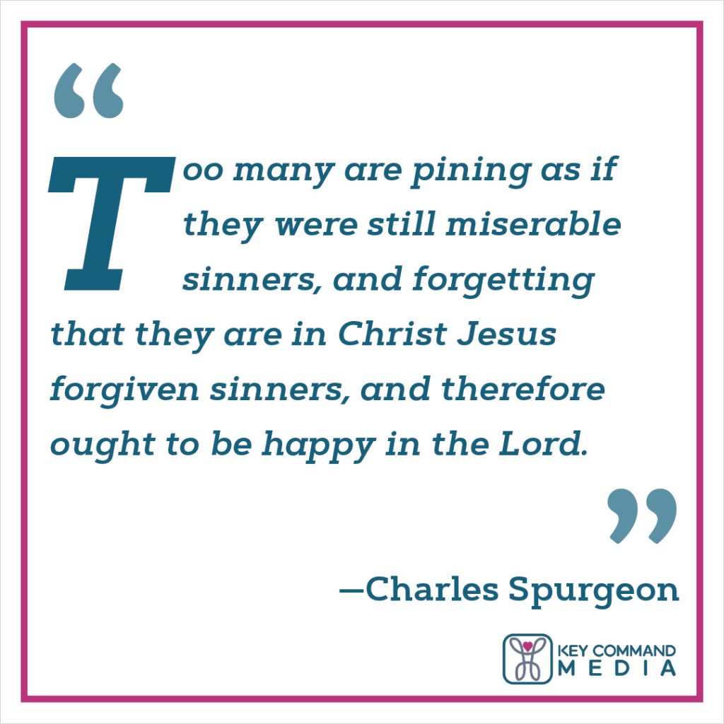 Too many are pining as if they were still miserable sinners, and forgetting that they are in Christ Jesus forgiven sinners, and therefore ought to be happy in the Lord. (Charles Spurgeon)