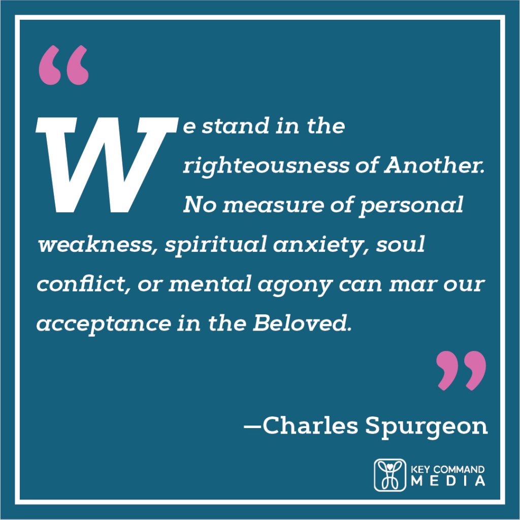 We stand in the righteousness of Another. No measure of personal weakness, spiritual anxiety, soul conflict, or mental agony can mar our acceptance in the Beloved. (Charles Spurgeon)