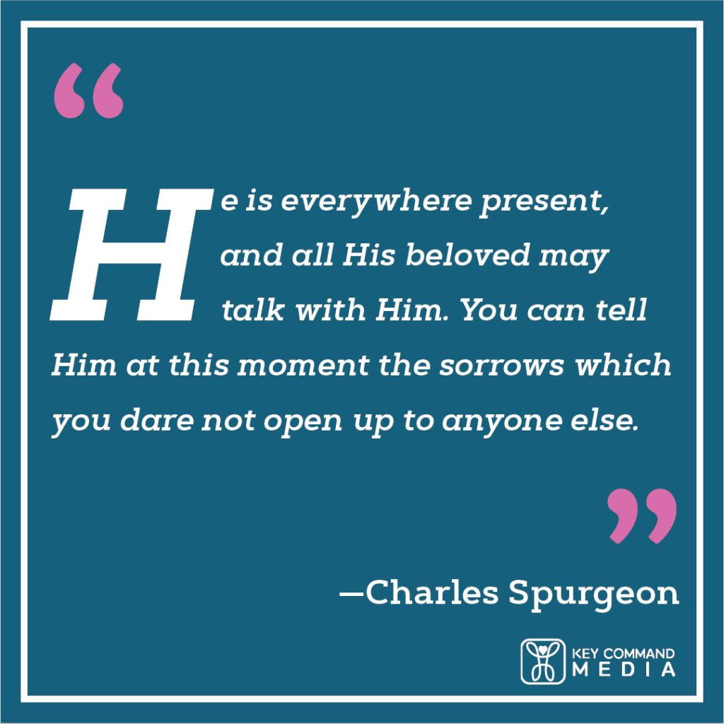 He is everywhere present, and all His beloved may talk with Him. You can tell Him at this moment the sorrows which you dare not open up to anyone else. (Charles Spurgeon)