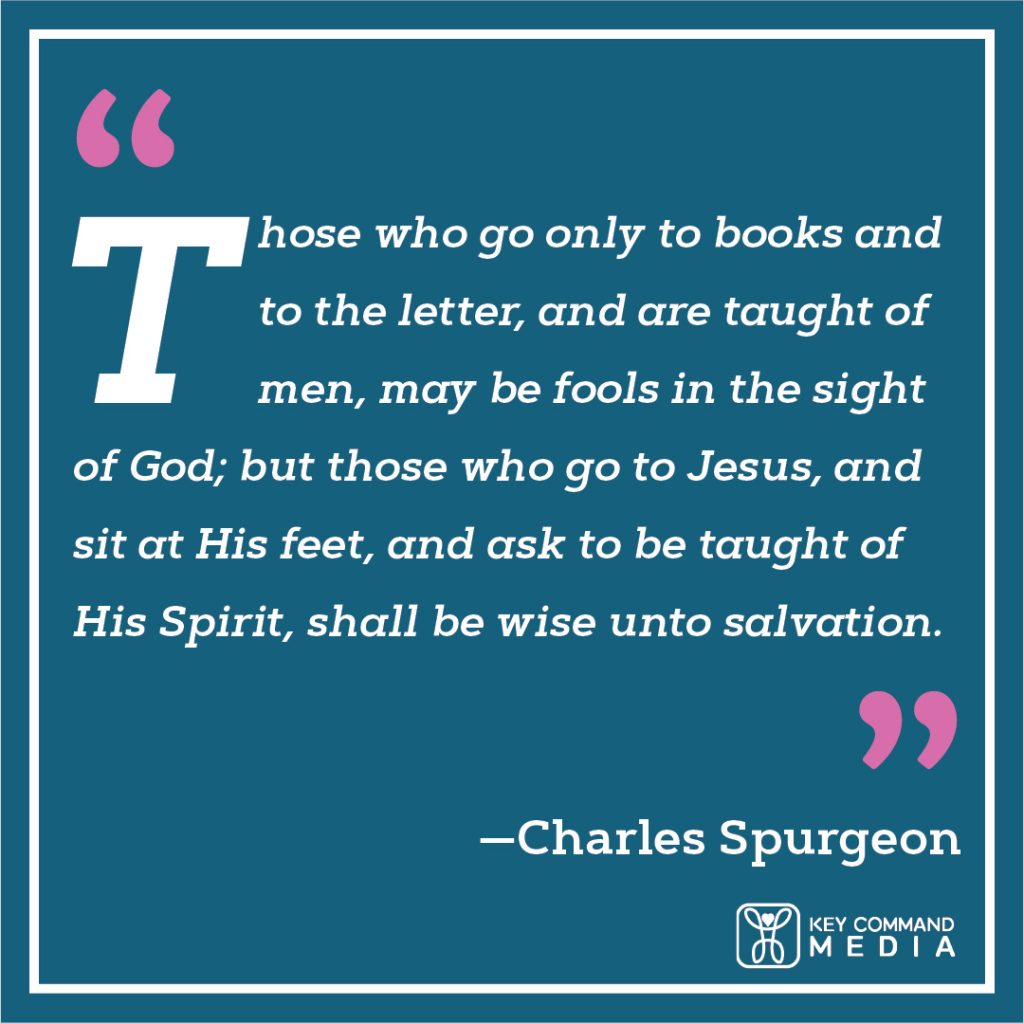 Those who go only to books and to the letter, and are taught of men, may be fools in the sight of God; but those who go to Jesus, and sit at His feet, and ask to be taught of His Spirit, shall be wise unto salvation. (Charles Spurgeon)