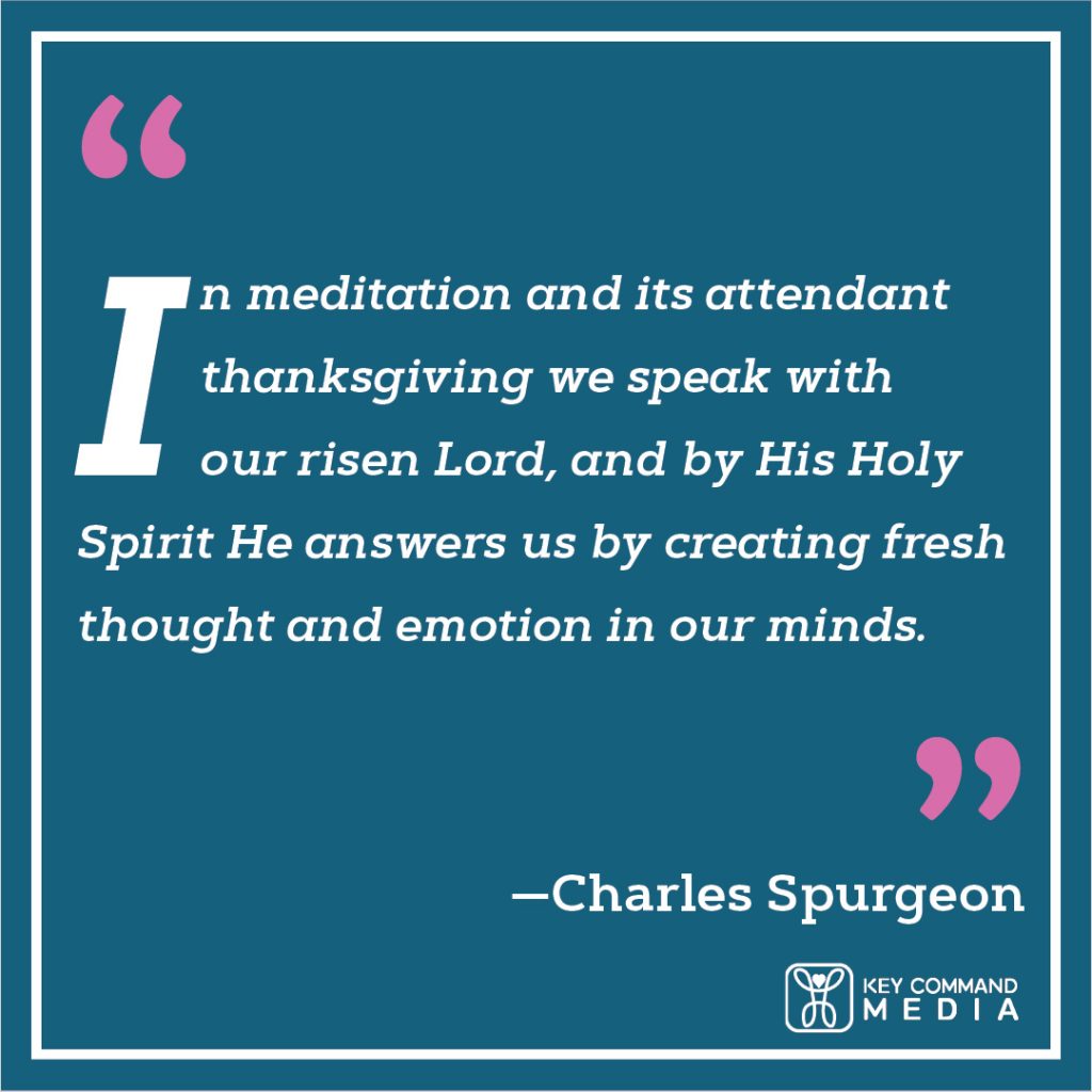 In meditation and its attendant thanksgiving we speak with our risen Lord, and by His Holy Spirit He answers us by creating fresh thought and emotion in our minds. (Charles Spurgeon)