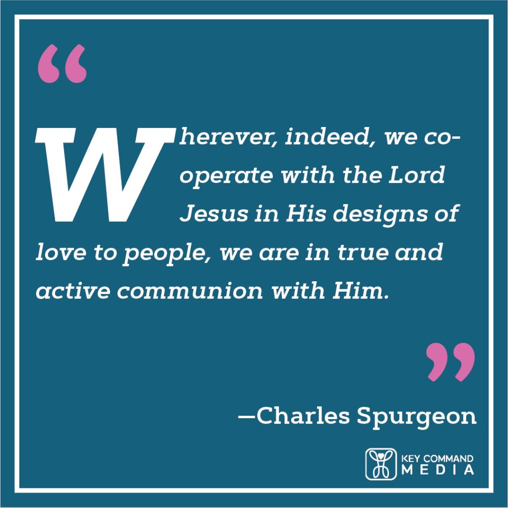 Wherever, indeed, we cooperate with the Lord Jesus in His designs of love to people, we are in true and active communion with Him. (Charles Spurgeon)