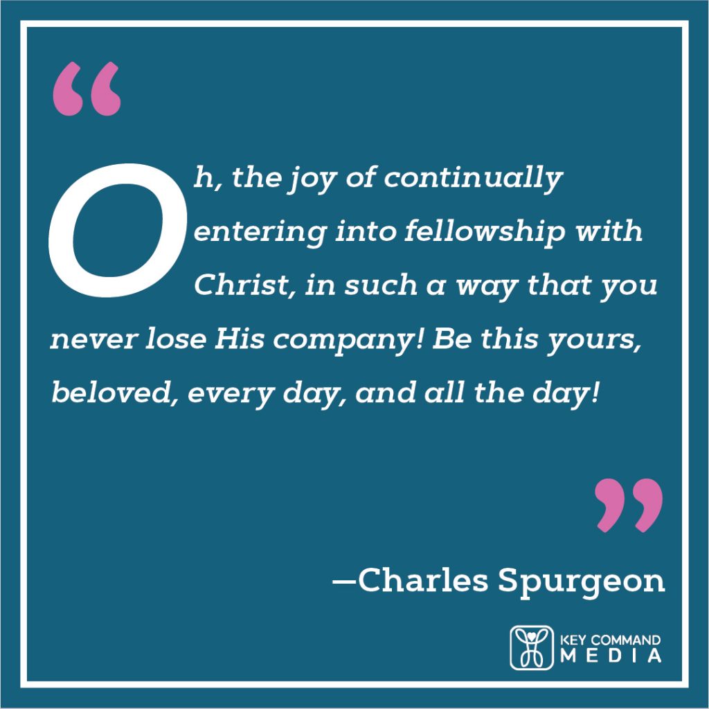 Oh, the joy of continually entering into fellowship with Christ, in such a way that you never lose His company! Be this yours, beloved, every day, and all the day! (Charles Spurgeon)