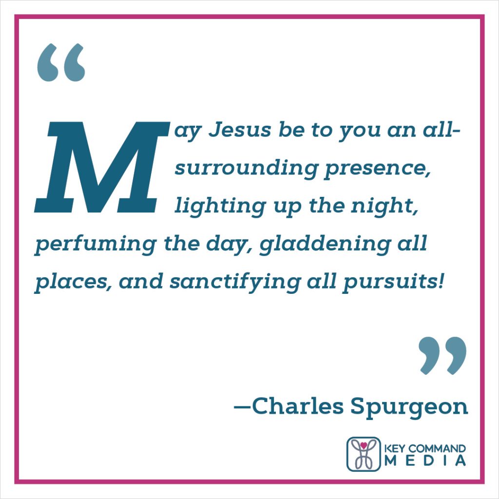 May Jesus be to you an all-surrounding presence, lighting up the night, perfuming the day, gladdening all places, and sanctifying all pursuits! (Charles Spurgeon)