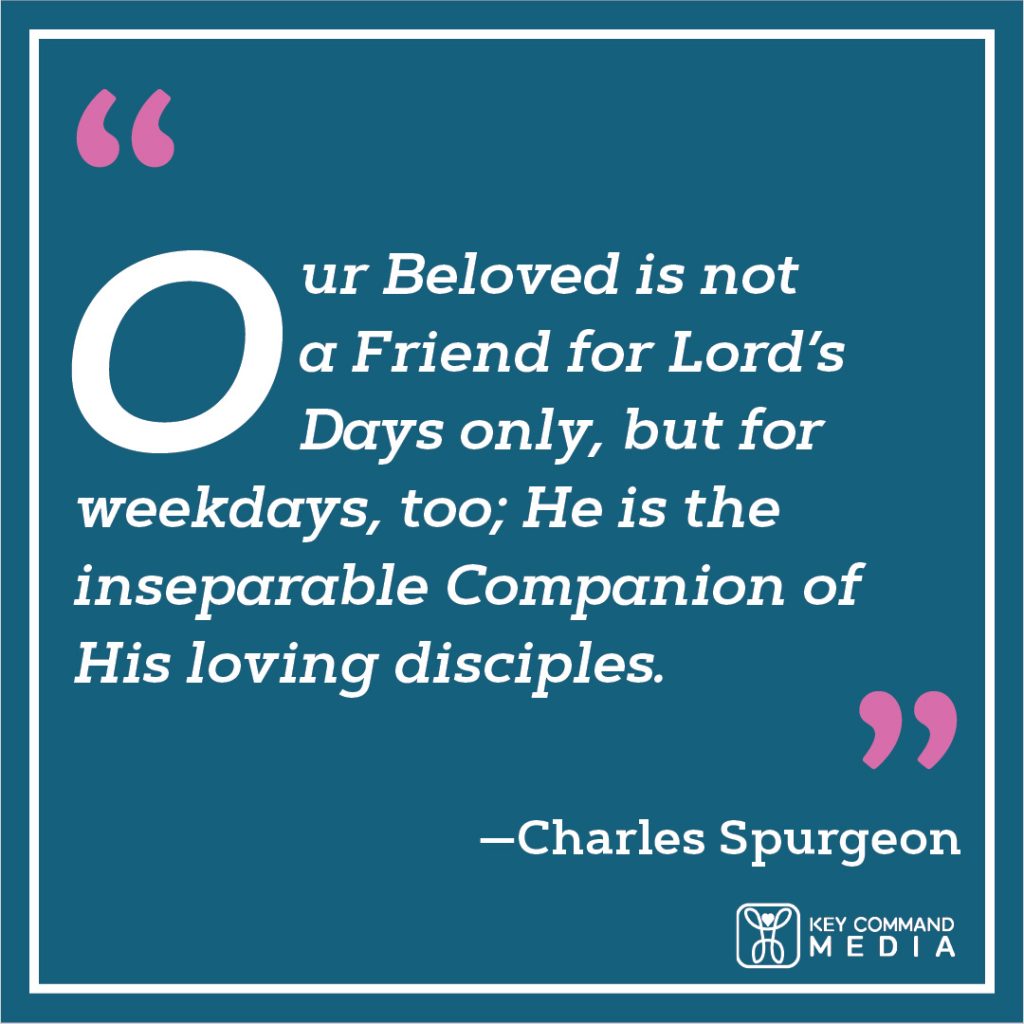 Our Beloved is not a Friend for Lord’s days only, but for weekdays, too; He is the inseparable Companion of His loving disciples. (Charles Spurgeon)