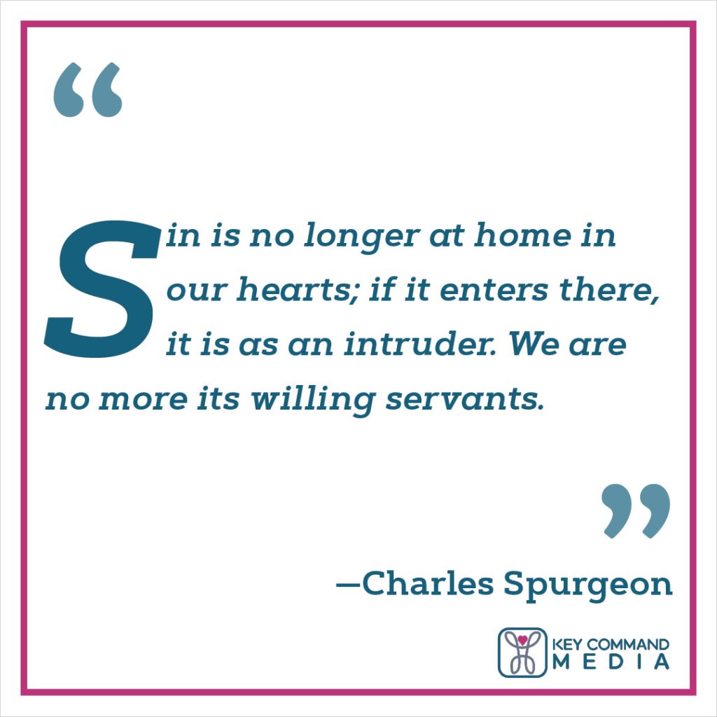 Sin is no longer at home in our hearts; if it enters there, it is as an intruder. We are no more its willing servants.(Charles Spurgeon)
