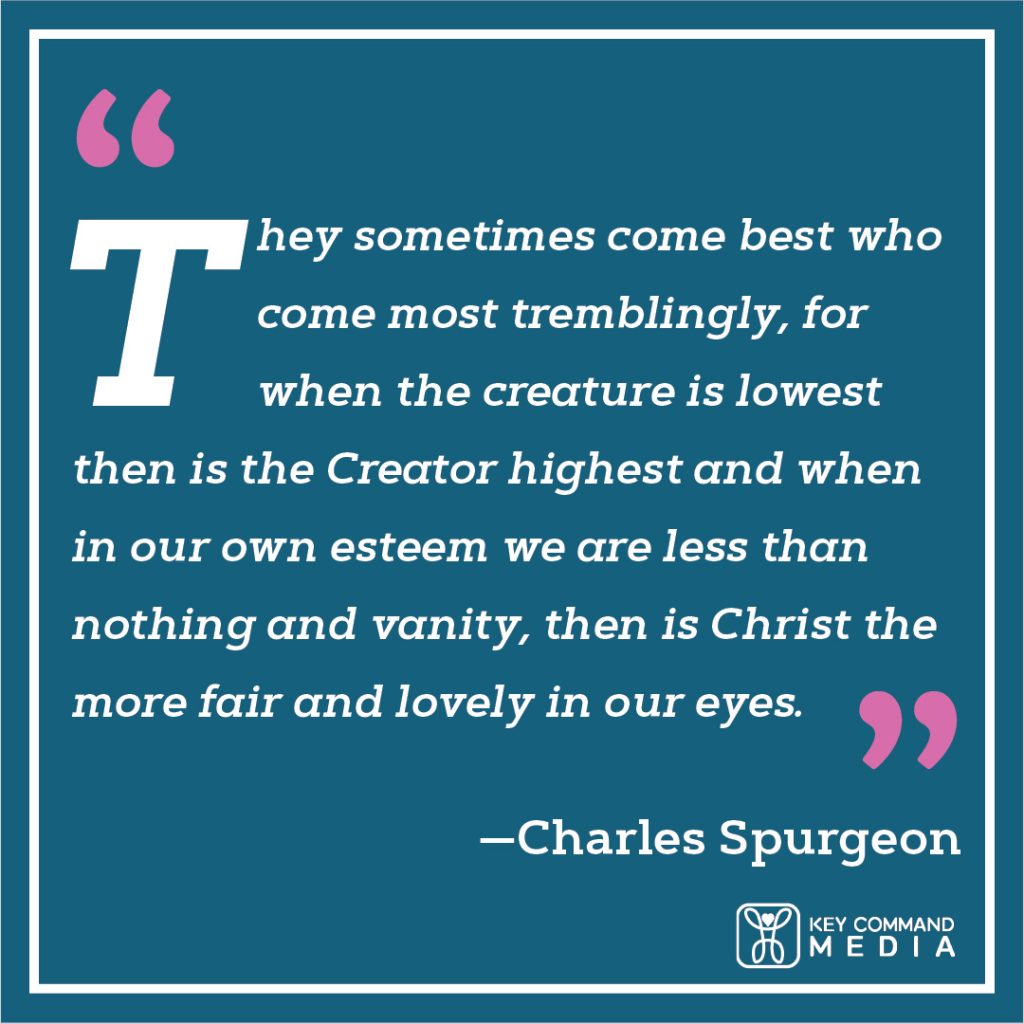 They sometimes come best who come most tremblingly, for when the creature is lowest then is the Creator highest and when in our own esteem we are less than nothing and vanity, then is Christ the more fair and lovely in our eyes. (Charles Spurgeon)