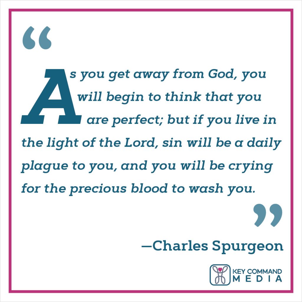 As you get away from God, you will begin to think that you are perfect; but if you live in the light of the Lord, sin will be a daily plague to you, and you will be crying for the precious blood to wash you. (Charles Spurgeon)