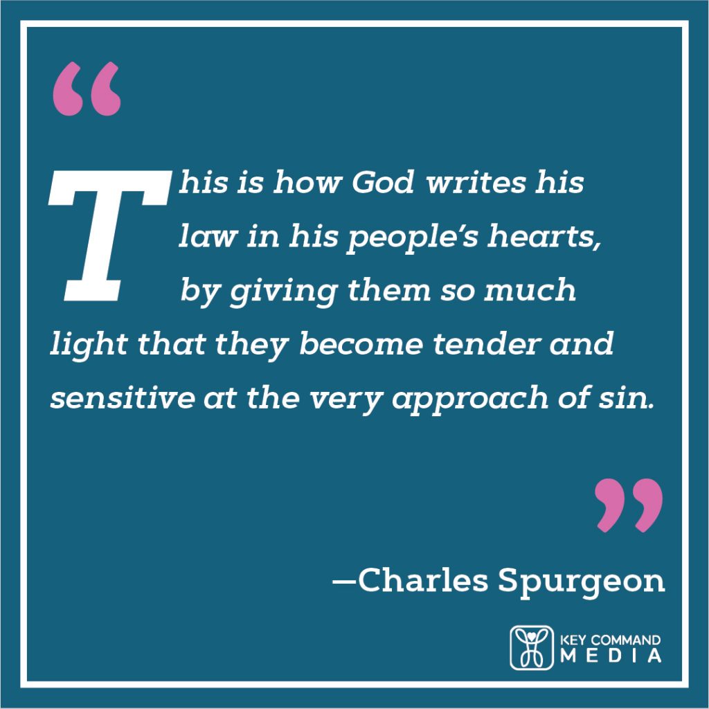 This is how God writes his law in His people’s hearts, by giving them so much light that they become tender and sensitive at the very approach of sin. (Charles Spurgeon)