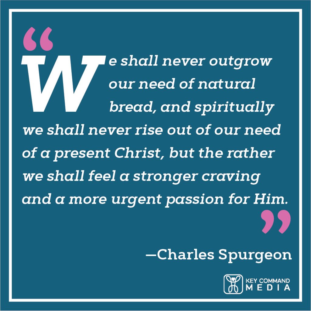 We shall never outgrow our need of natural bread, and spiritually we shall never rise out of our need of a present Christ, but the rather we shall feel a stronger craving and a more urgent passion for Him. (Charles Spurgeon)