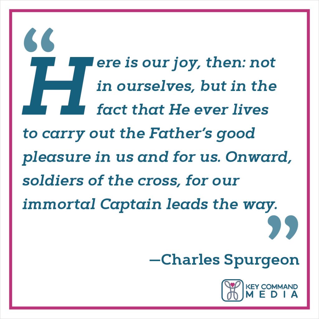 Here is our joy, then: not in ourselves, but in the fact that He ever lives to carry out the Father’s good pleasure in us and for us. Onward, soldiers of the cross, for our immortal Captain leads the way. (Charles Spurgeon)