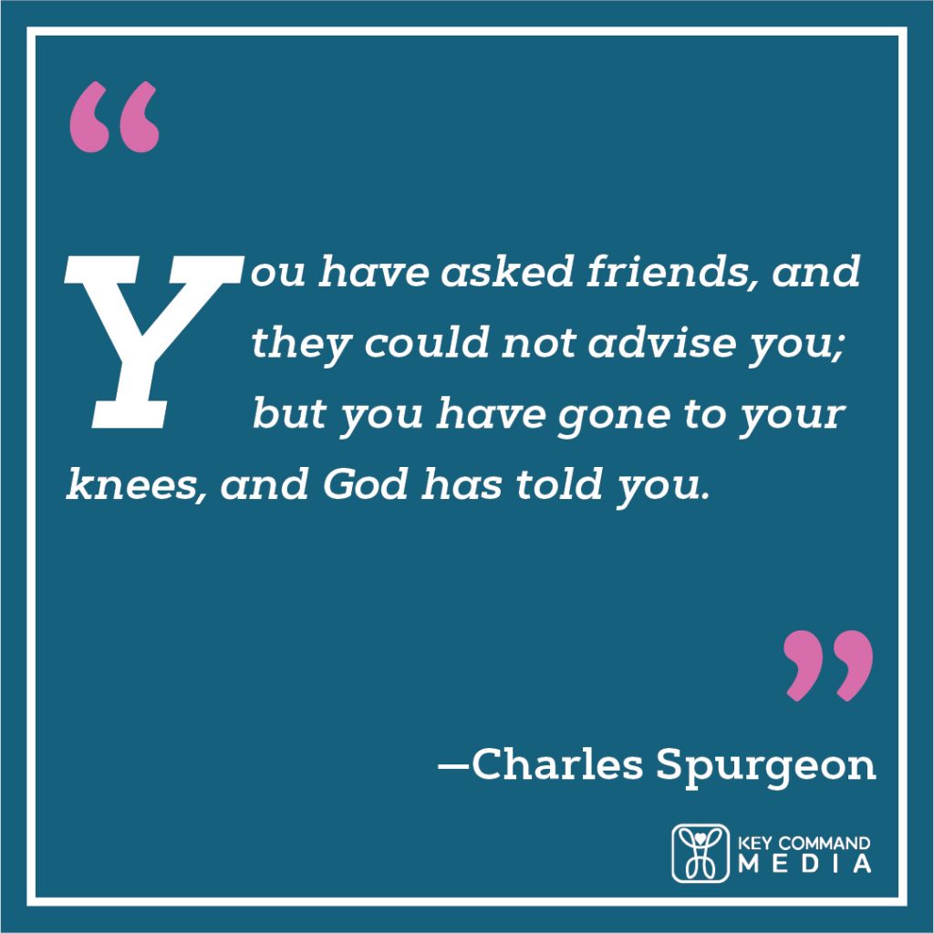 You have asked friends, and they could not advise you; but you have gone to your knees, and God has told you. (Charles Spurgeon)
