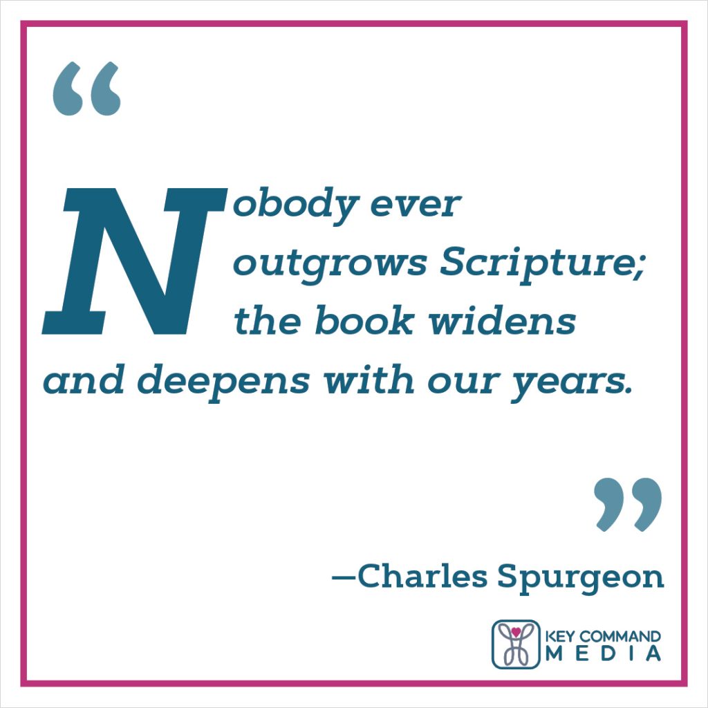 Nobody ever outgrows Scripture; the book widens and deepens with our years. (Charles Spurgeon)