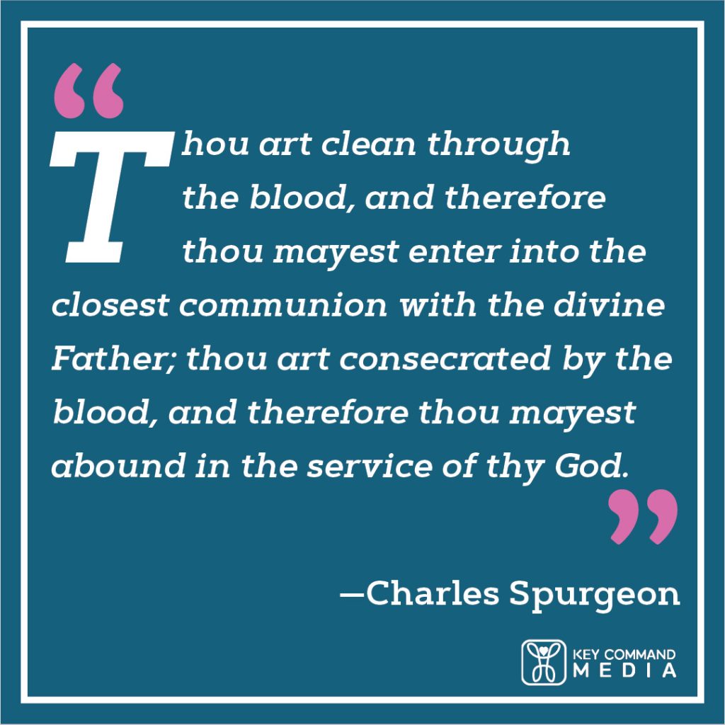 Thou art clean through the blood, and therefore thou mayest enter into the closest communion with the divine Father; thou art consecrated by the blood, and therefore thou mayest abound in the service of thy God. (Charles Spurgeon)