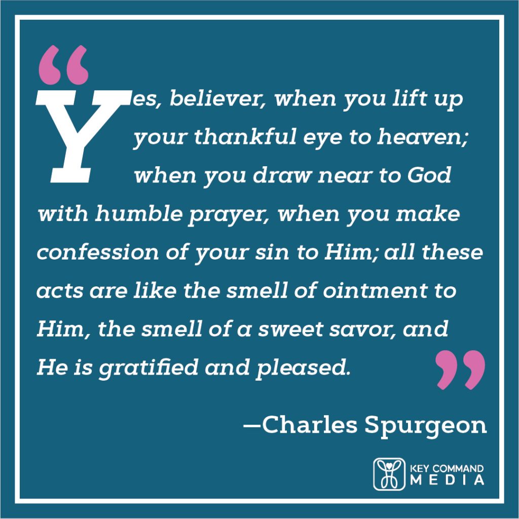 Yes, believer, when you lift up your thankful eye to heaven; when you draw near to God with humble prayer, when you make confession of your sin to him; all these acts are like the smell of ointment to him, the smell of a sweet savor, and he is gratified and pleased. (Charles Spurgeon)