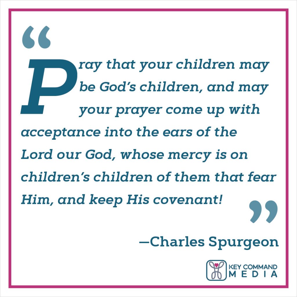 Pray that your children may be God’s children, and may your prayer come up with acceptance into the ears of the Lord our God, whose mercy is on children’s children of them that fear him, and keep his covenant! (Charles Spurgeon)