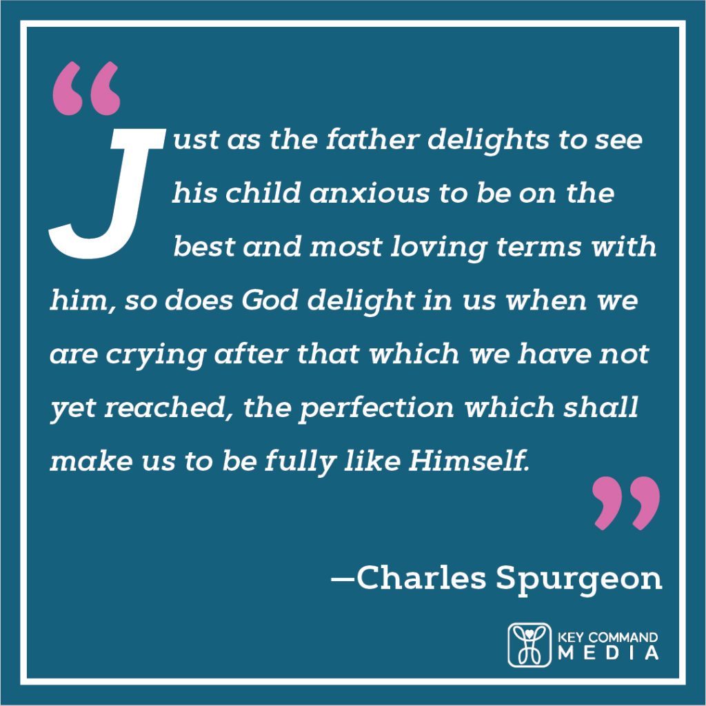 Just as the father delights to see his child anxious to be on the best and most loving terms with him, so does God delight in us when we are crying after that which we have not yet reached, the perfection which shall make us to be fully like himself. (Charles Spurgeon)